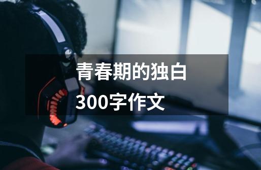 青春期的独白300字作文-第1张-游戏资讯-智辉网络