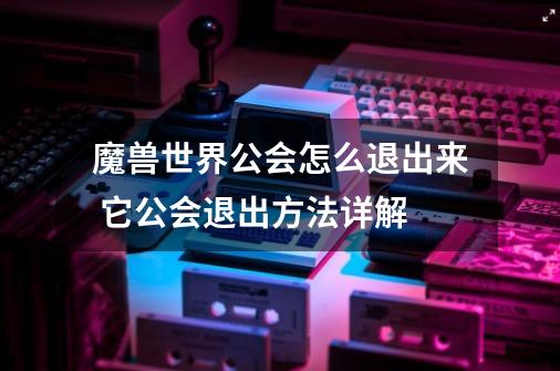 魔兽世界公会怎么退出来 它公会退出方法详解-第1张-游戏资讯-智辉网络