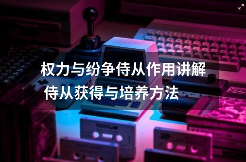 权力与纷争侍从作用讲解 侍从获得与培养方法-第1张-游戏资讯-智辉网络