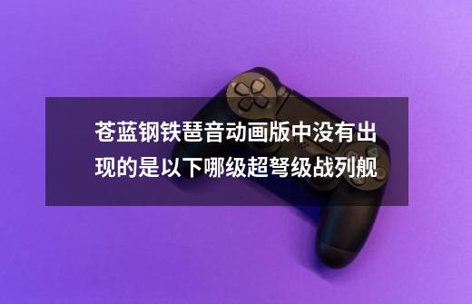 苍蓝钢铁琶音动画版中没有出现的是以下哪级超弩级战列舰-第1张-游戏资讯-智辉网络