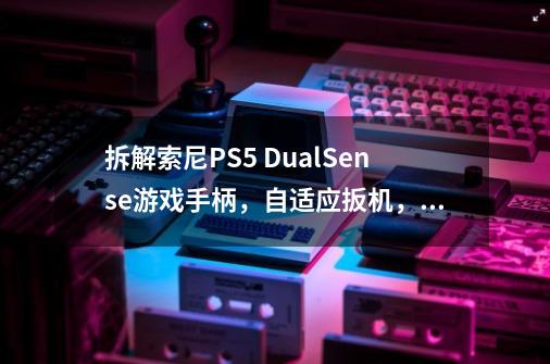 拆解索尼PS5 DualSense游戏手柄，自适应扳机，沉浸式体验-第1张-游戏资讯-智辉网络