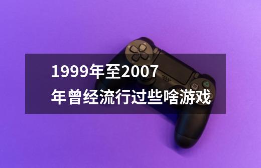 1999年至2007年曾经流行过些啥游戏-第1张-游戏资讯-智辉网络