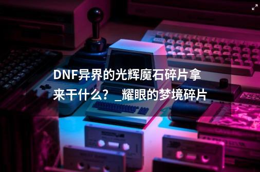 DNF异界的光辉魔石碎片拿来干什么？_耀眼的梦境碎片-第1张-游戏资讯-智辉网络