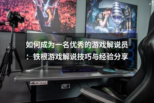 如何成为一名优秀的游戏解说员：铁根游戏解说技巧与经验分享-第1张-游戏资讯-智辉网络