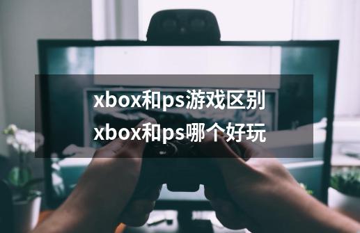 xbox和ps游戏区别xbox和ps哪个好玩-第1张-游戏资讯-智辉网络