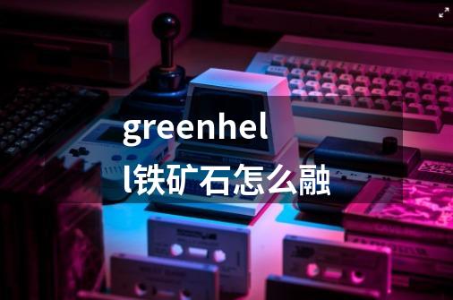 greenhell铁矿石怎么融-第1张-游戏资讯-智辉网络