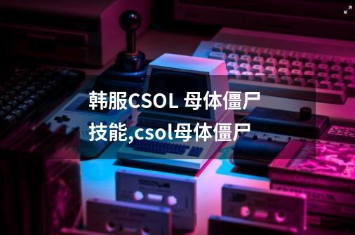 韩服CSOL 母体僵尸 技能,csol母体僵尸-第1张-游戏资讯-智辉网络