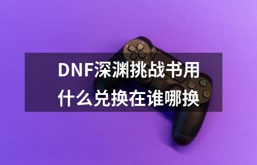 DNF深渊挑战书用什么兑换在谁哪换-第1张-游戏资讯-智辉网络