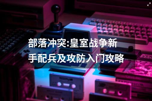 部落冲突:皇室战争新手配兵及攻防入门攻略-第1张-游戏资讯-智辉网络