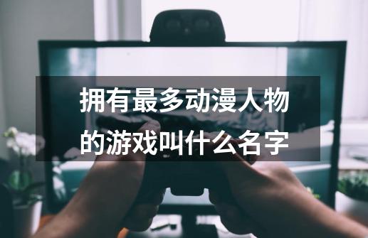 拥有最多动漫人物的游戏叫什么名字-第1张-游戏资讯-智辉网络