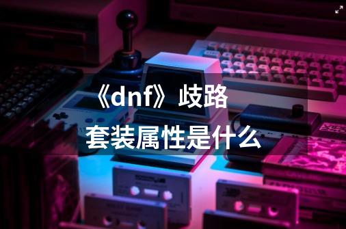 《dnf》歧路套装属性是什么-第1张-游戏资讯-智辉网络