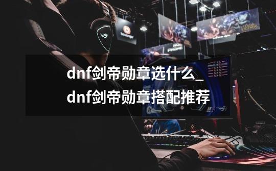 dnf剑帝勋章选什么_dnf剑帝勋章搭配推荐-第1张-游戏资讯-智辉网络