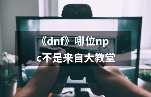 《dnf》哪位npc不是来自大教堂-第1张-游戏资讯-智辉网络