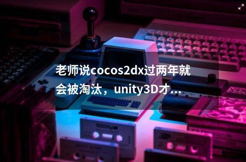 老师说cocos2dx过两年就会被淘汰，unity3D才是正道，各位怎么看-第1张-游戏资讯-智辉网络