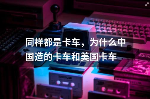 同样都是卡车，为什么中国造的卡车和美国卡车-第1张-游戏资讯-智辉网络