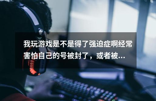 我玩游戏是不是得了强迫症啊.经常害怕自己的号被封了，或者被人恶意把我的号封了我还经常害怕别人进入自-第1张-游戏资讯-智辉网络