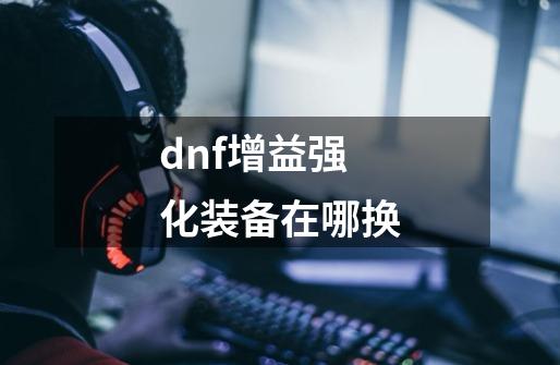 dnf增益强化装备在哪换-第1张-游戏资讯-智辉网络