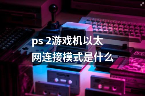 ps 2游戏机以太网连接模式是什么-第1张-游戏资讯-智辉网络