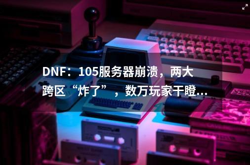 DNF：10.5服务器崩溃，两大跨区“炸了”，数万玩家干瞪眼-第1张-游戏资讯-智辉网络