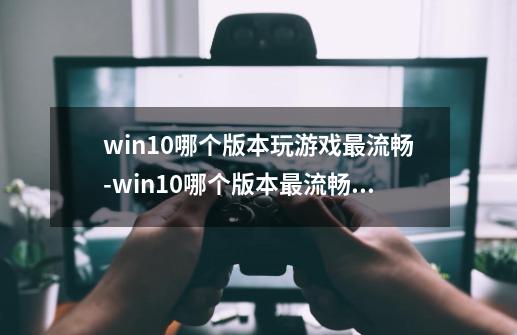 win10哪个版本玩游戏最流畅-win10哪个版本最流畅稳定-第1张-游戏资讯-智辉网络