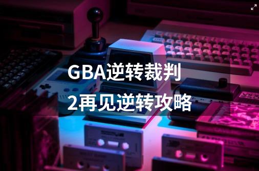 GBA逆转裁判2再见逆转攻略-第1张-游戏资讯-智辉网络