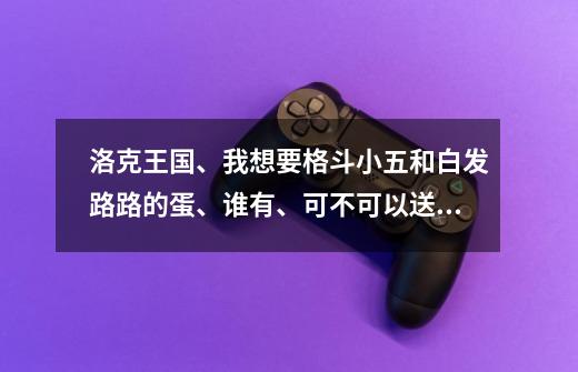 洛克王国、我想要格斗小五和白发路路的蛋、谁有、可不可以送我一个-第1张-游戏资讯-智辉网络