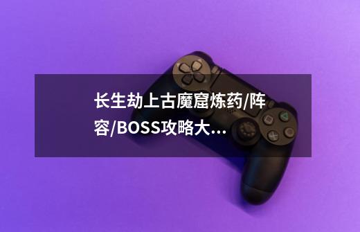 长生劫上古魔窟炼药/阵容/BOSS攻略大全-第1张-游戏资讯-智辉网络