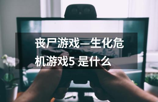 丧尸游戏—生化危机游戏5 是什么-第1张-游戏资讯-智辉网络