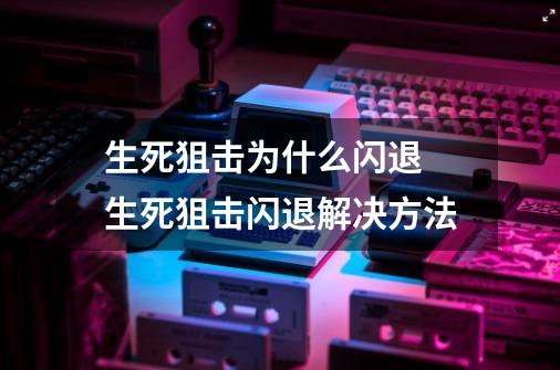 生死狙击为什么闪退 生死狙击闪退解决方法-第1张-游戏资讯-智辉网络