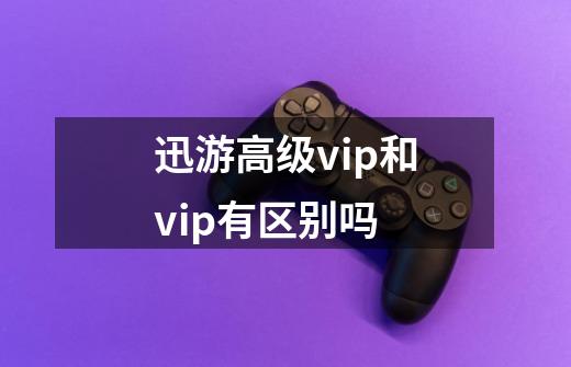 迅游高级vip和vip有区别吗-第1张-游戏资讯-智辉网络