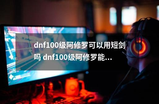 dnf100级阿修罗可以用短剑吗 dnf100级阿修罗能不能用短剑-第1张-游戏资讯-智辉网络