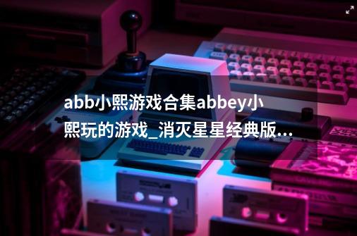 abb小熙游戏合集abbey小熙玩的游戏_消灭星星经典版小游戏-第1张-游戏资讯-智辉网络