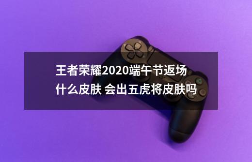 王者荣耀2020端午节返场什么皮肤 会出五虎将皮肤吗-第1张-游戏资讯-智辉网络