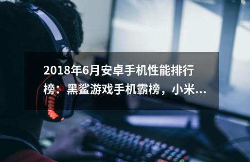 2018年6月安卓手机性能排行榜：黑鲨游戏手机霸榜，小米8、vivo NEX进前五-第1张-游戏资讯-智辉网络