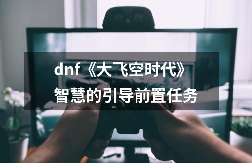 dnf《大飞空时代》智慧的引导前置任务-第1张-游戏资讯-智辉网络