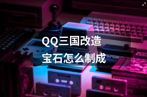 QQ三国改造宝石怎么制成-第1张-游戏资讯-智辉网络