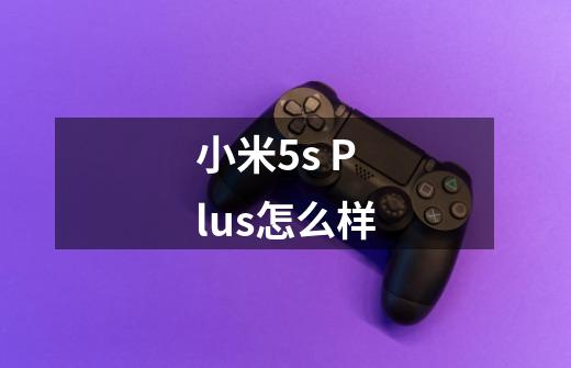 小米5s Plus怎么样-第1张-游戏资讯-智辉网络