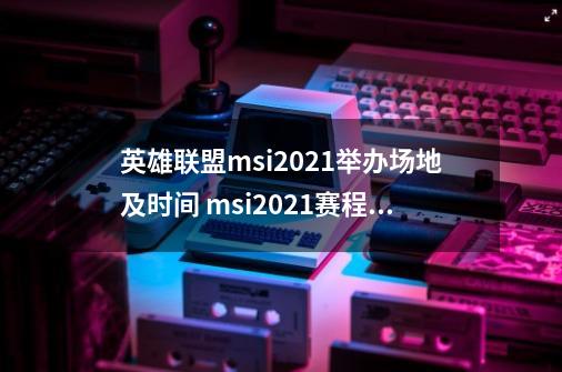 英雄联盟msi2021举办场地及时间 msi2021赛程一览[多图]-第1张-游戏资讯-智辉网络