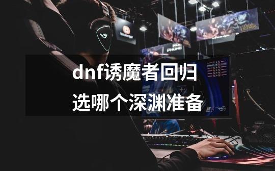 dnf诱魔者回归选哪个深渊准备-第1张-游戏资讯-智辉网络