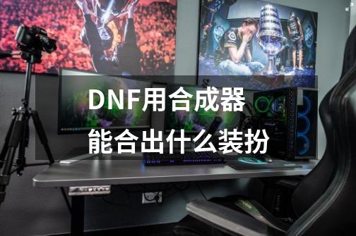 DNF用合成器能合出什么装扮-第1张-游戏资讯-智辉网络