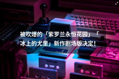 被吹爆的「紫罗兰永恒花园」「冰上的尤里」新作剧场版决定！-第1张-游戏资讯-智辉网络