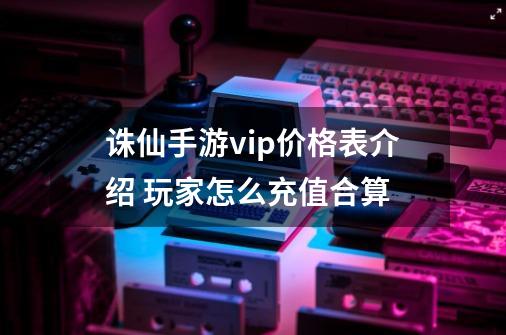 诛仙手游vip价格表介绍 玩家怎么充值合算-第1张-游戏资讯-智辉网络