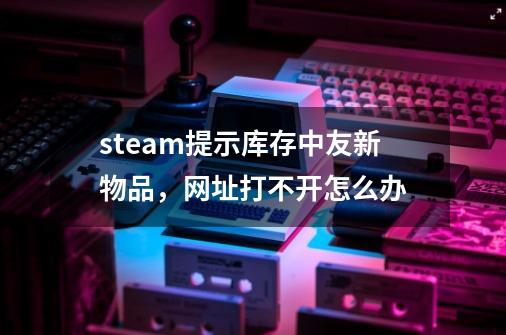 steam提示库存中友新物品，网址打不开怎么办-第1张-游戏资讯-智辉网络