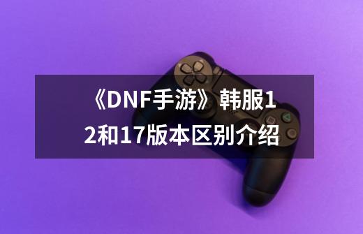 《DNF手游》韩服12+和17+版本区别介绍-第1张-游戏资讯-智辉网络