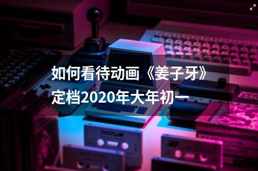 如何看待动画《姜子牙》定档2020年大年初一-第1张-游戏资讯-智辉网络