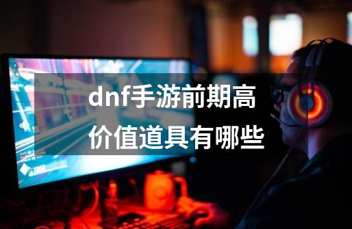 dnf手游前期高价值道具有哪些-第1张-游戏资讯-智辉网络