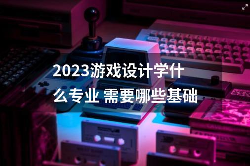 2023游戏设计学什么专业 需要哪些基础-第1张-游戏资讯-智辉网络