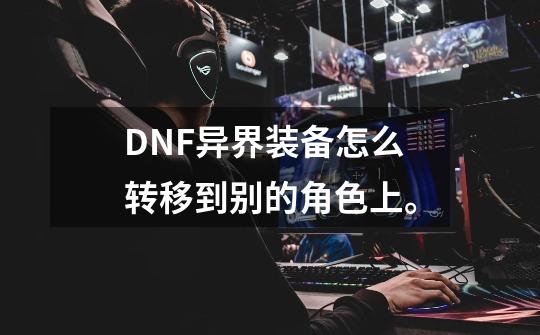 DNF异界装备怎么转移到别的角色上。-第1张-游戏资讯-智辉网络