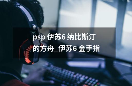 psp 伊苏6 纳比斯汀的方舟_伊苏6 金手指-第1张-游戏资讯-智辉网络