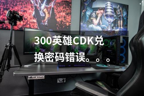 300英雄CDK兑换密码错误。。。-第1张-游戏资讯-智辉网络